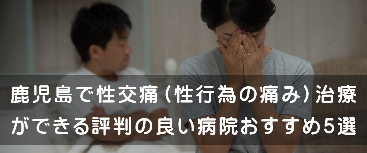 鹿児島で性交痛(性行為の痛み)治療ができる評判の良い病院おすすめ5選 鹿児島で性交痛(性行為の痛み)治療ができる評判の良い病院おすすめ5選