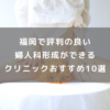 福岡で評判の良い婦人科形成ができるクリニックおすすめ10選