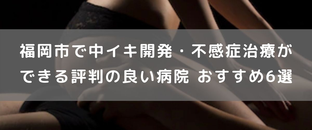 福岡市で中イキ開発・不感症治療ができる評判の良い病院 おすすめ6選 福岡市で中イキ開発・不感症治療ができる評判の良い病院 おすすめ6選